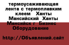 термоусаживающая лента с термоплавким клеем - Ханты-Мансийский, Ханты-Мансийск г. Бизнес » Оборудование   